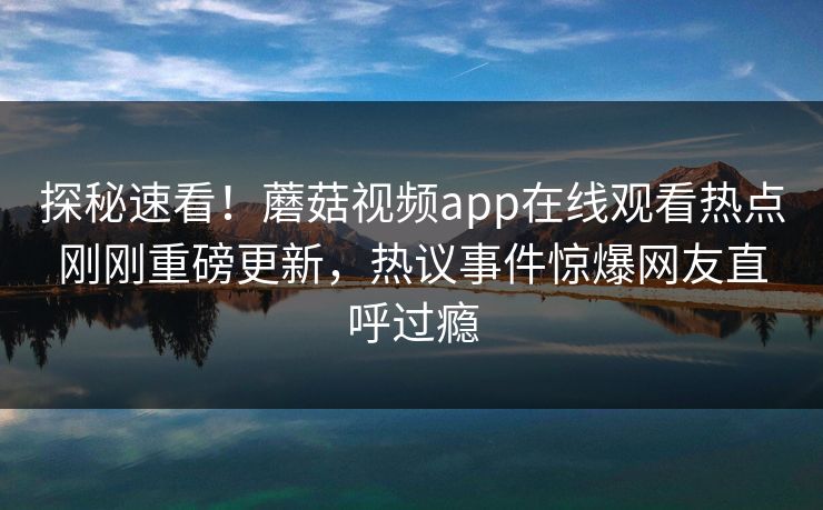 探秘速看！蘑菇视频app在线观看热点刚刚重磅更新，热议事件惊爆网友直呼过瘾