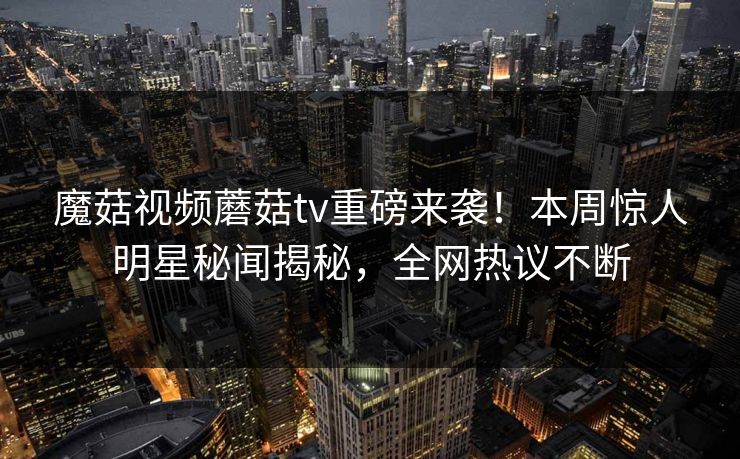 魔菇视频蘑菇tv重磅来袭！本周惊人明星秘闻揭秘，全网热议不断