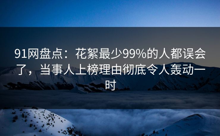 91网盘点：花絮最少99%的人都误会了，当事人上榜理由彻底令人轰动一时