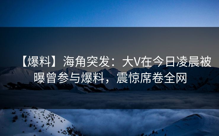 【爆料】海角突发：大V在今日凌晨被曝曾参与爆料，震惊席卷全网