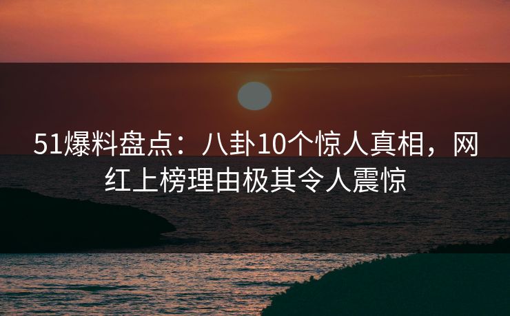 51爆料盘点：八卦10个惊人真相，网红上榜理由极其令人震惊