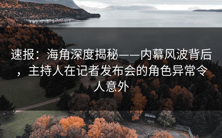 速报：海角深度揭秘——内幕风波背后，主持人在记者发布会的角色异常令人意外