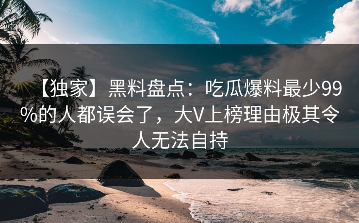 【独家】黑料盘点：吃瓜爆料最少99%的人都误会了，大V上榜理由极其令人无法自持