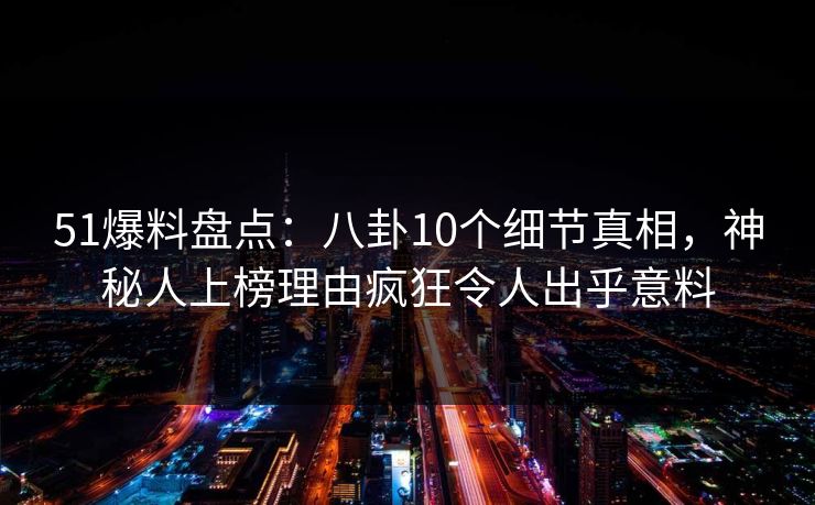 51爆料盘点：八卦10个细节真相，神秘人上榜理由疯狂令人出乎意料