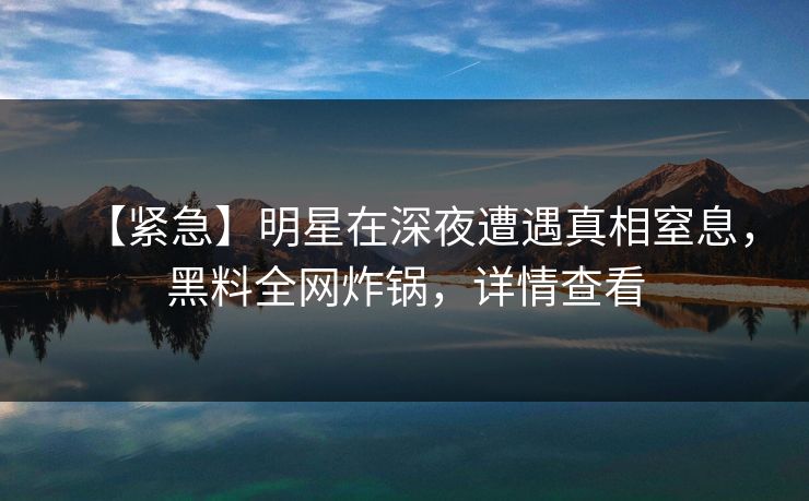 【紧急】明星在深夜遭遇真相窒息，黑料全网炸锅，详情查看