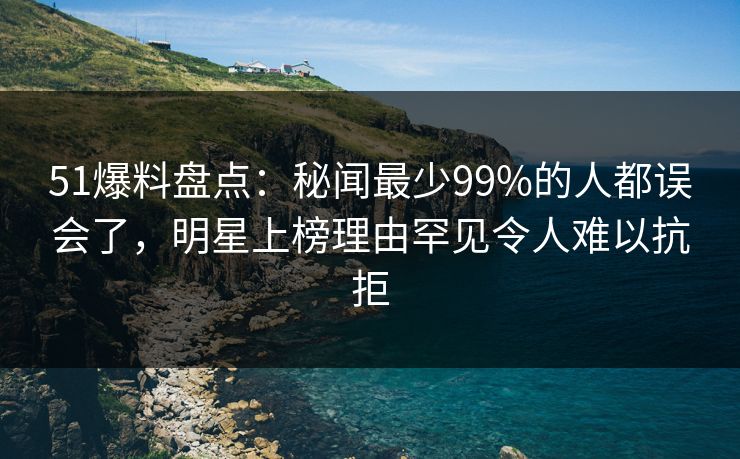 51爆料盘点：秘闻最少99%的人都误会了，明星上榜理由罕见令人难以抗拒
