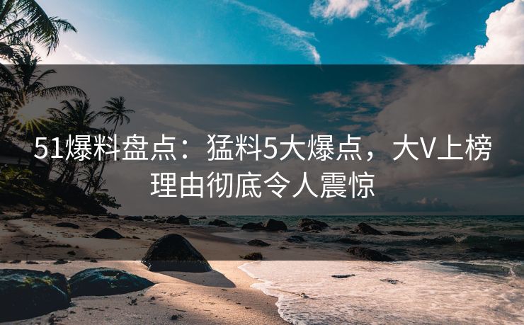 51爆料盘点：猛料5大爆点，大V上榜理由彻底令人震惊
