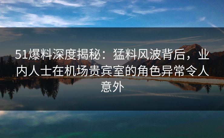 51爆料深度揭秘：猛料风波背后，业内人士在机场贵宾室的角色异常令人意外