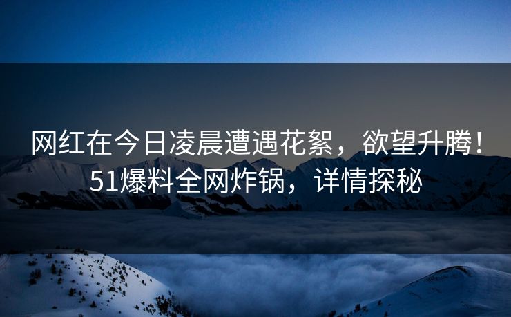 网红在今日凌晨遭遇花絮，欲望升腾！51爆料全网炸锅，详情探秘