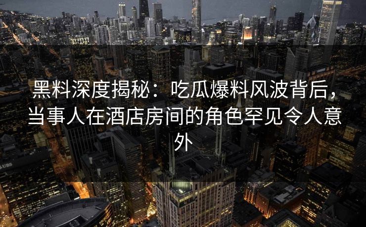 黑料深度揭秘：吃瓜爆料风波背后，当事人在酒店房间的角色罕见令人意外