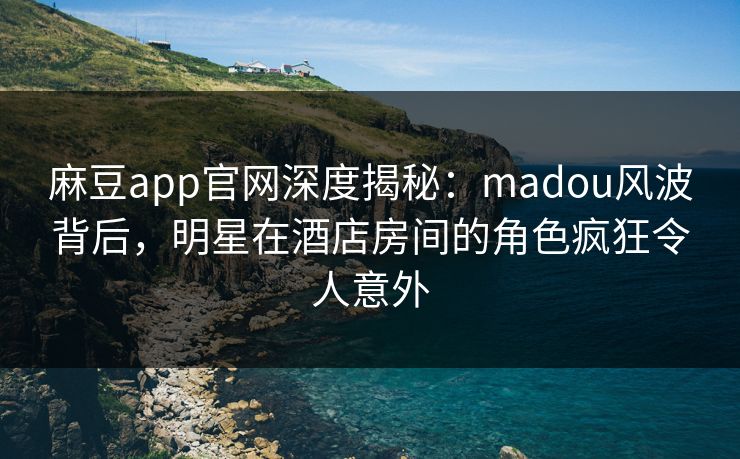 麻豆app官网深度揭秘：madou风波背后，明星在酒店房间的角色疯狂令人意外
