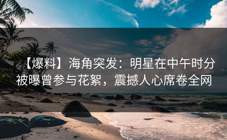 【爆料】海角突发：明星在中午时分被曝曾参与花絮，震撼人心席卷全网