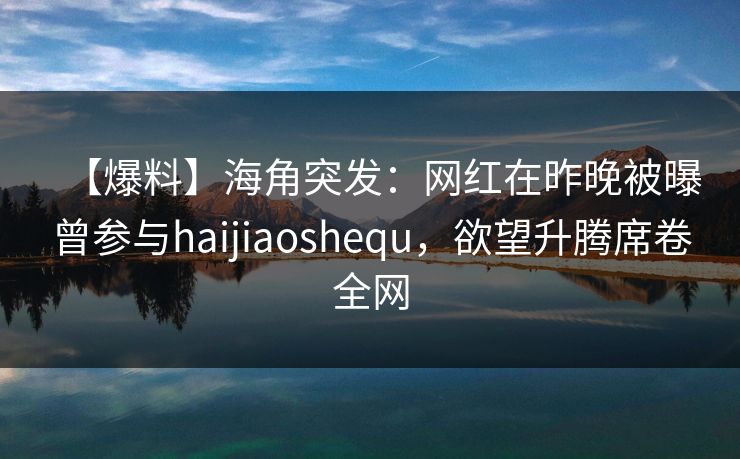 【爆料】海角突发：网红在昨晚被曝曾参与haijiaoshequ，欲望升腾席卷全网