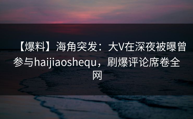 【爆料】海角突发：大V在深夜被曝曾参与haijiaoshequ，刷爆评论席卷全网