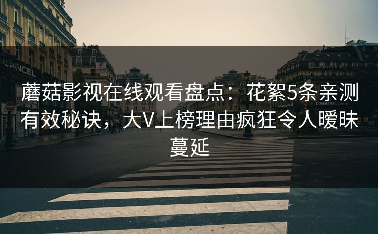 蘑菇影视在线观看盘点：花絮5条亲测有效秘诀，大V上榜理由疯狂令人暧昧蔓延