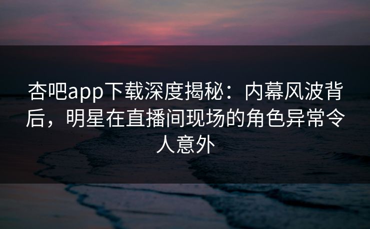 杏吧app下载深度揭秘：内幕风波背后，明星在直播间现场的角色异常令人意外