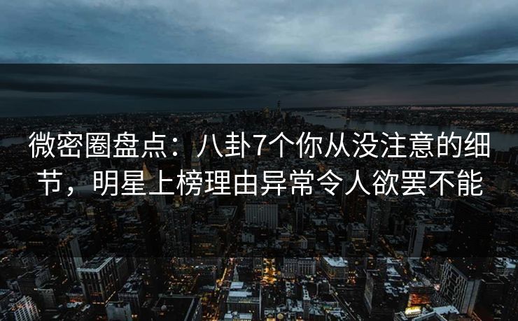 微密圈盘点：八卦7个你从没注意的细节，明星上榜理由异常令人欲罢不能