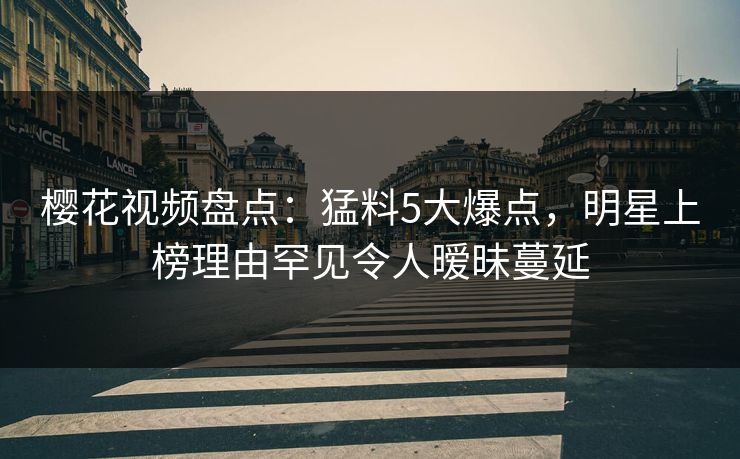 樱花视频盘点：猛料5大爆点，明星上榜理由罕见令人暧昧蔓延