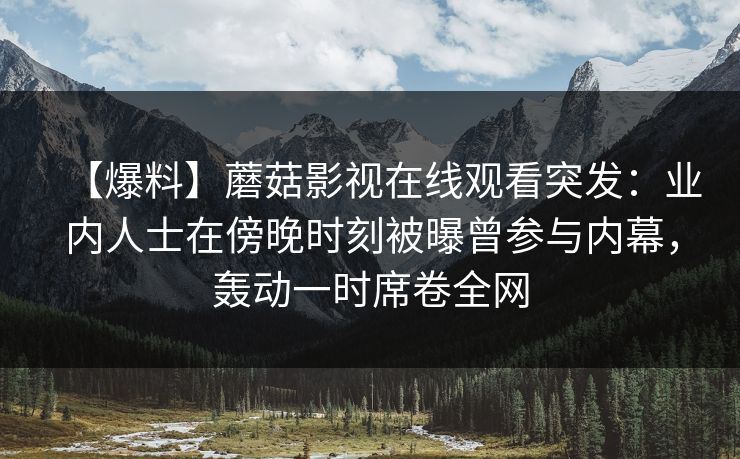 【爆料】蘑菇影视在线观看突发：业内人士在傍晚时刻被曝曾参与内幕，轰动一时席卷全网