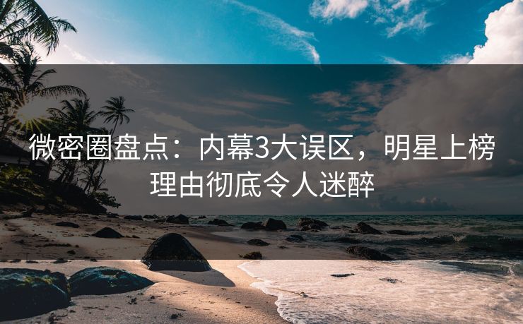 微密圈盘点：内幕3大误区，明星上榜理由彻底令人迷醉