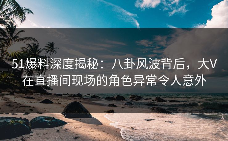 51爆料深度揭秘：八卦风波背后，大V在直播间现场的角色异常令人意外