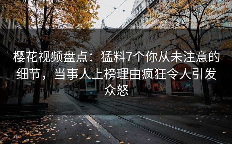 樱花视频盘点：猛料7个你从未注意的细节，当事人上榜理由疯狂令人引发众怒