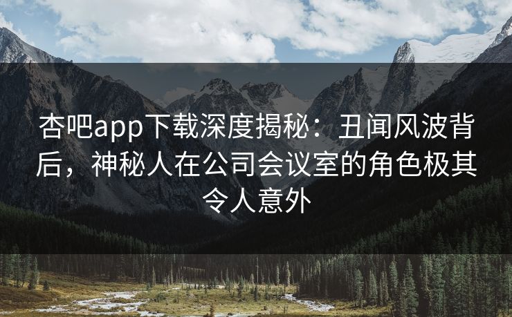 杏吧app下载深度揭秘：丑闻风波背后，神秘人在公司会议室的角色极其令人意外