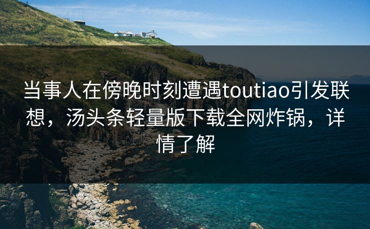 当事人在傍晚时刻遭遇toutiao引发联想，汤头条轻量版下载全网炸锅，详情了解