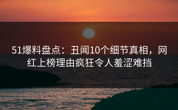 51爆料盘点：丑闻10个细节真相，网红上榜理由疯狂令人羞涩难挡