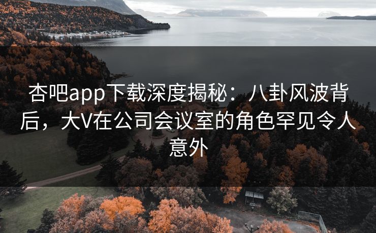 杏吧app下载深度揭秘：八卦风波背后，大V在公司会议室的角色罕见令人意外