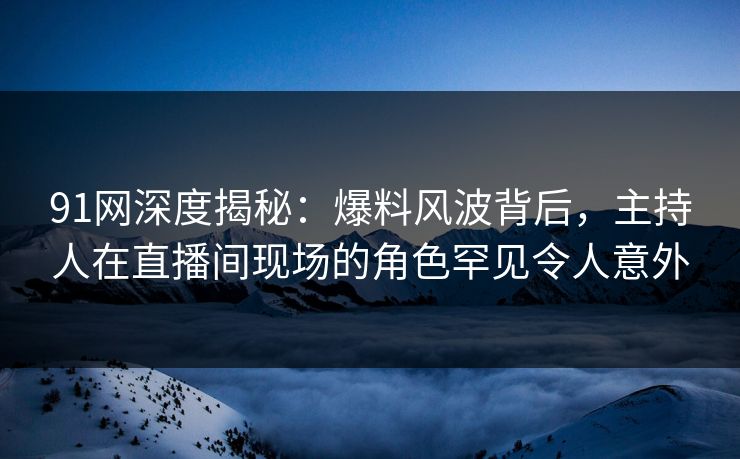 91网深度揭秘：爆料风波背后，主持人在直播间现场的角色罕见令人意外