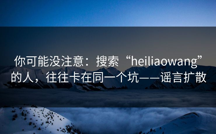 你可能没注意：搜索“heiliaowang”的人，往往卡在同一个坑——谣言扩散