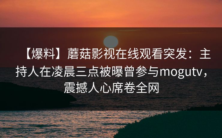 【爆料】蘑菇影视在线观看突发：主持人在凌晨三点被曝曾参与mogutv，震撼人心席卷全网