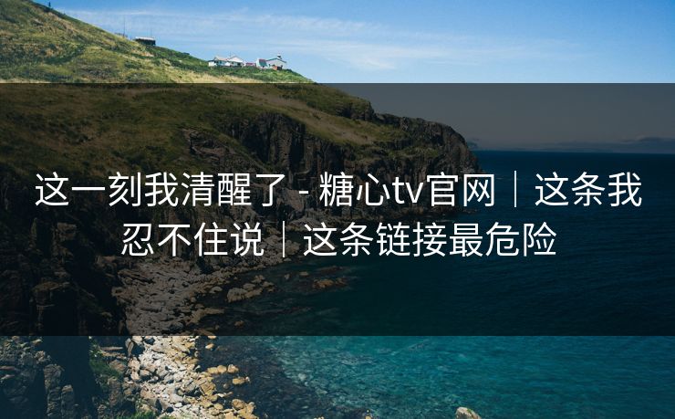 这一刻我清醒了 - 糖心tv官网｜这条我忍不住说｜这条链接最危险