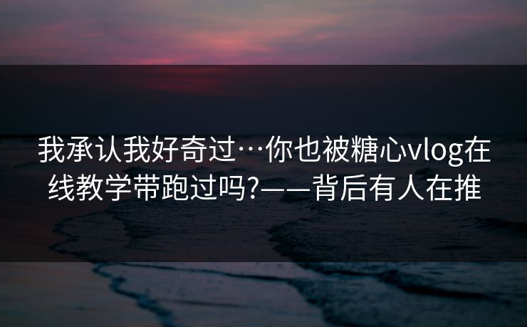 我承认我好奇过…你也被糖心vlog在线教学带跑过吗?——背后有人在推