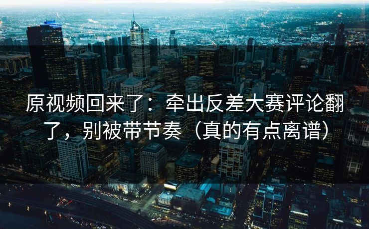 原视频回来了：牵出反差大赛评论翻了，别被带节奏（真的有点离谱）