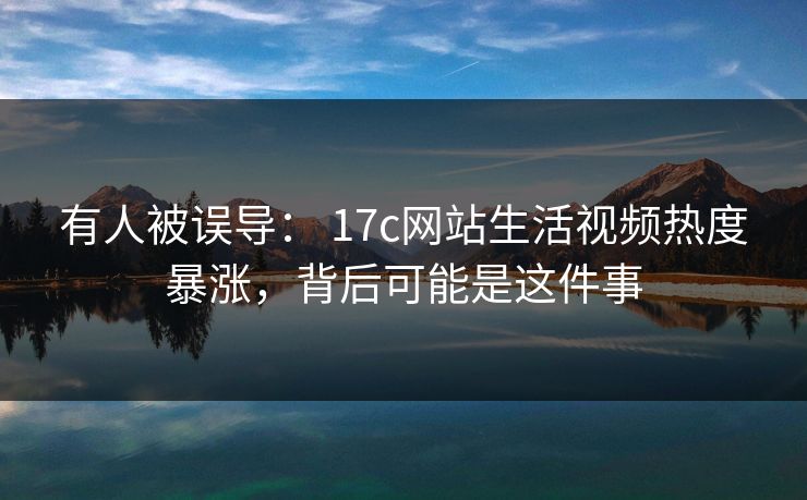 有人被误导： 17c网站生活视频热度暴涨，背后可能是这件事