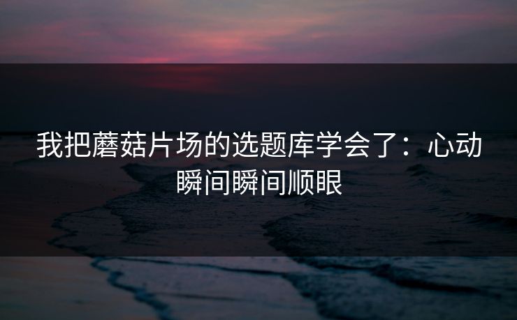 我把蘑菇片场的选题库学会了：心动瞬间瞬间顺眼