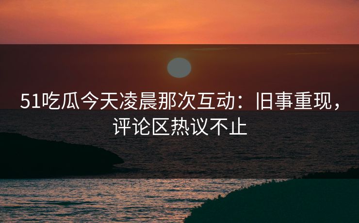 51吃瓜今天凌晨那次互动：旧事重现，评论区热议不止